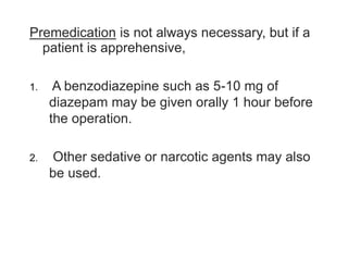 Premedication is not always necessary, but if a
patient is apprehensive,
1. A benzodiazepine such as 5-10 mg of
diazepam may be given orally 1 hour before
the operation.
2. Other sedative or narcotic agents may also
be used.
 