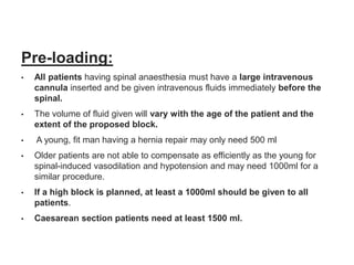 Pre-loading:
• All patients having spinal anaesthesia must have a large intravenous
cannula inserted and be given intravenous fluids immediately before the
spinal.
• The volume of fluid given will vary with the age of the patient and the
extent of the proposed block.
• A young, fit man having a hernia repair may only need 500 ml
• Older patients are not able to compensate as efficiently as the young for
spinal-induced vasodilation and hypotension and may need 1000ml for a
similar procedure.
• If a high block is planned, at least a 1000ml should be given to all
patients.
• Caesarean section patients need at least 1500 ml.
 