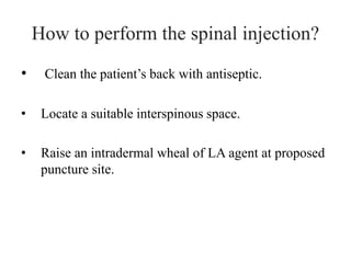 How to perform the spinal injection?
• Clean the patient’s back with antiseptic.
• Locate a suitable interspinous space.
• Raise an intradermal wheal of LA agent at proposed
puncture site.
 