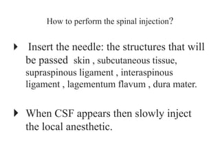 How to perform the spinal injection?
 Insert the needle: the structures that will
be passed skin , subcutaneous tissue,
supraspinous ligament , interaspinous
ligament , lagementum flavum , dura mater.
 When CSF appears then slowly inject
the local anesthetic.
 
