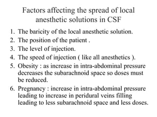 Factors affecting the spread of local
anesthetic solutions in CSF
1. The baricity of the local anesthetic solution.
2. The position of the patient .
3. The level of injection.
4. The speed of injection ( like all anesthetics ).
5. Obesity : as increase in intra-abdominal pressure
decreases the subarachnoid space so doses must
be reduced.
6. Pregnancy : increase in intra-abdominal pressure
leading to increase in peridural veins filling
leading to less subarachnoid space and less doses.
 