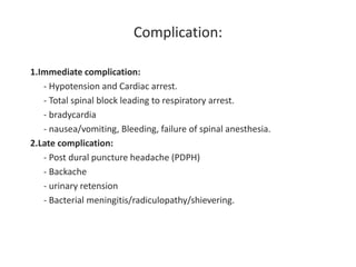 Complication:
1.Immediate complication:
- Hypotension and Cardiac arrest.
- Total spinal block leading to respiratory arrest.
- bradycardia
- nausea/vomiting, Bleeding, failure of spinal anesthesia.
2.Late complication:
- Post dural puncture headache (PDPH)
- Backache
- urinary retension
- Bacterial meningitis/radiculopathy/shievering.
 