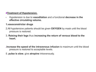 4Treatment of Hypotension.
• Hypotension is due to vasodilation and a functional decrease in the
effective circulating volume.
1.vasoconstrictor drugs
2.All hypotensive patients should be given OXYGEN by mask until the blood
pressure is restored.
3. Raising their legs thus increasing the return of venous blood to the
heart.
.Increase the speed of the intravenous infusion to maximum until the blood
pressure is restored to acceptable levels.
5. pulse is slow, give atropine intravenously.
 