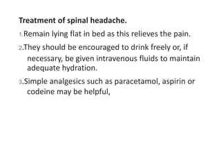 Treatment of spinal headache.
1.Remain lying flat in bed as this relieves the pain.
2.They should be encouraged to drink freely or, if
necessary, be given intravenous fluids to maintain
adequate hydration.
3.Simple analgesics such as paracetamol, aspirin or
codeine may be helpful,
 