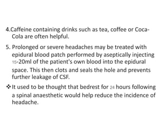 4.Caffeine containing drinks such as tea, coffee or Coca-
Cola are often helpful.
5. Prolonged or severe headaches may be treated with
epidural blood patch performed by aseptically injecting
15-20ml of the patient's own blood into the epidural
space. This then clots and seals the hole and prevents
further leakage of CSF.
It used to be thought that bedrest for 24 hours following
a spinal anaesthetic would help reduce the incidence of
headache.
 