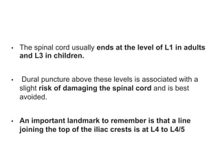 • The spinal cord usually ends at the level of L1 in adults
and L3 in children.
• Dural puncture above these levels is associated with a
slight risk of damaging the spinal cord and is best
avoided.
• An important landmark to remember is that a line
joining the top of the iliac crests is at L4 to L4/5
 