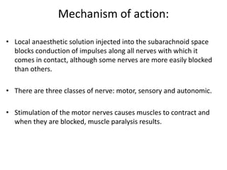 Mechanism of action:
• Local anaesthetic solution injected into the subarachnoid space
blocks conduction of impulses along all nerves with which it
comes in contact, although some nerves are more easily blocked
than others.
• There are three classes of nerve: motor, sensory and autonomic.
• Stimulation of the motor nerves causes muscles to contract and
when they are blocked, muscle paralysis results.
 