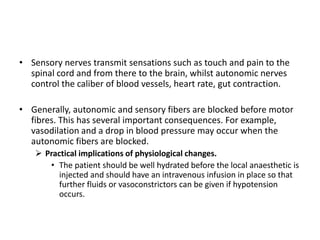 • Sensory nerves transmit sensations such as touch and pain to the
spinal cord and from there to the brain, whilst autonomic nerves
control the caliber of blood vessels, heart rate, gut contraction.
• Generally, autonomic and sensory fibers are blocked before motor
fibres. This has several important consequences. For example,
vasodilation and a drop in blood pressure may occur when the
autonomic fibers are blocked.
 Practical implications of physiological changes.
• The patient should be well hydrated before the local anaesthetic is
injected and should have an intravenous infusion in place so that
further fluids or vasoconstrictors can be given if hypotension
occurs.
 