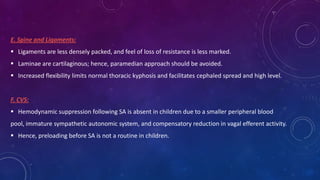 E. Spine and Ligaments:
 Ligaments are less densely packed, and feel of loss of resistance is less marked.
 Laminae are cartilaginous; hence, paramedian approach should be avoided.
 Increased flexibility limits normal thoracic kyphosis and facilitates cephaled spread and high level.

F. CVS:
 Hemodynamic suppression following SA is absent in children due to a smaller peripheral blood
pool, immature sympathetic autonomic system, and compensatory reduction in vagal efferent activity.
 Hence, preloading before SA is not a routine in children.

 