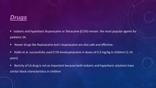 Drugs
 Isobaric and hyperbaric Bupivacaine or Tetracaine (0.5%) remain the most popular agents for
pediatric SA.
 Newer drugs like Ropivacaine and L-bupivacaine are also safe and effective.
 Kokki et al. successfully used 0.5% levobupivacaine in doses of 0.3 mg/kg in children (1-14
years)
 Baricity of LA drug is not as important because both isobaric and hyperbaric solutions have
similar block characteristics in children

 