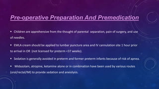 Pre-operative Preparation And Premedication
 Children are apprehensive from the thought of parental separation, pain of surgery, and use
of needles.
 EMLA cream should be applied to lumbar puncture area and IV cannulation site 1 hour prior
to arrival in OR (not licensed for preterm <37 weeks).
 Sedation is generally avoided in preterm and former preterm infants because of risk of apnea.
 Midazolam, atropine, ketamine alone or in combination have been used by various routes
(oral/rectal/IM) to provide sedation and anxiolysis.

 