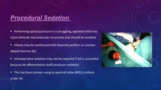 Procedural Sedation
 Performing spinal puncture in a struggling, agitated child may
injure delicate neurovascular structures and should be avoided.
 Infants may be soothened with flavored pacifiers or sucrose
dipped dummy dip.
 Intraoperative sedation may not be required if SA is successful
because de-afferentiation itself produces sedation.
 This has been proven using bi-spectral index (BIS) in infants
under SA.

 