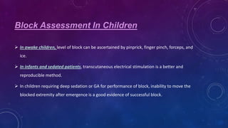 Block Assessment In Children
 In awake children, level of block can be ascertained by pinprick, finger pinch, forceps, and
ice.
 In infants and sedated patients, transcutaneous electrical stimulation is a better and
reproducible method.
 In children requiring deep sedation or GA for performance of block, inability to move the
blocked extremity after emergence is a good evidence of successful block.

 