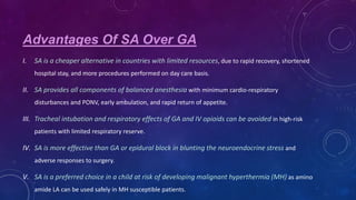 Advantages Of SA Over GA
I.

SA is a cheaper alternative in countries with limited resources, due to rapid recovery, shortened
hospital stay, and more procedures performed on day care basis.

II. SA provides all components of balanced anesthesia with minimum cardio-respiratory
disturbances and PONV, early ambulation, and rapid return of appetite.

III. Tracheal intubation and respiratory effects of GA and IV opioids can be avoided in high-risk
patients with limited respiratory reserve.

IV. SA is more effective than GA or epidural block in blunting the neuroendocrine stress and
adverse responses to surgery.

V. SA is a preferred choice in a child at risk of developing malignant hyperthermia (MH) as amino
amide LA can be used safely in MH susceptible patients.

 