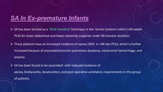 SA In Ex-premature Infants
 SA has been termed as a ‘Gold standard’ technique in the former preterm infant (<60 weeks
PCA) for lower abdominal and lower extremity surgeries under 90 minutes duration.

 These patients have an increased incidence of apnea (45% in <48 wks PCA), which is further
increased because of associated broncho-pulmonary dysplasia, intracranial hemorrhage, and
anemia.

 SA has been found to be associated with reduced incidence of
apnea, bradycardia, desaturation, and post-operative ventilatory requirements in this group
of patients.

 