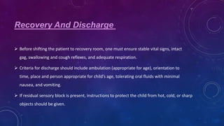 Recovery And Discharge
 Before shifting the patient to recovery room, one must ensure stable vital signs, intact
gag, swallowing and cough reflexes, and adequate respiration.
 Criteria for discharge should include ambulation (appropriate for age), orientation to
time, place and person appropriate for child’s age, tolerating oral fluids with minimal
nausea, and vomiting.
 If residual sensory block is present, instructions to protect the child from hot, cold, or sharp
objects should be given.

 