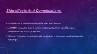Side-effects And Complications

 Complications of SA in children are usually minor and infrequent.
 ADARPEF’s prospective study in preterm to adolescent patients reported only one
complication after 506 SA (IV injection).
 No report in literature mentions any fatal complication or permanent neurological sequelae
following SA.

 