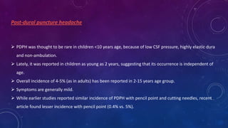 Post-dural puncture headache

 PDPH was thought to be rare in children <10 years age, because of low CSF pressure, highly elastic dura

and non-ambulation.
 Lately, it was reported in children as young as 2 years, suggesting that its occurrence is independent of
age.
 Overall incidence of 4-5% (as in adults) has been reported in 2-15 years age group.
 Symptoms are generally mild.
 While earlier studies reported similar incidence of PDPH with pencil point and cutting needles, recent
article found lesser incidence with pencil point (0.4% vs. 5%).

 