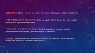 Backache: (5-10%) is a common complaint, but its causal relationship has not been established.
High or total spinal anesthesia: (0.6%) can result

if infant’s legs are lifted after injection

of drug or with overdose and barbotage.

Transient neurological symptoms: (3-4%) is described

as new onset pain and
dysesthesia originating in gluteal region and radiating to lower limbs.

Infection :Only anecdotal reports of meningitis (aseptic
children, that too with no proven causal relationship

and septic) are reported with SA in

 