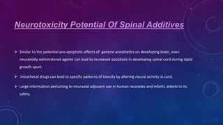 Neurotoxicity Potential Of Spinal Additives
 Similar to the potential pro-apoptotic effects of general anesthetics on developing brain, even
neuraxially administered agents can lead to increased apoptosis in developing spinal cord during rapid

growth spurt.
 Intrathecal drugs can lead to specific patterns of toxicity by altering neural activity in cord.
 Large information pertaining to neuraxial adjuvant use in human neonates and infants attests to its

safety.

 