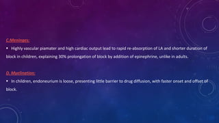 C.Meninges:
 Highly vascular piamater and high cardiac output lead to rapid re-absorption of LA and shorter duration of
block in children, explaining 30% prolongation of block by addition of epinephrine, unlike in adults.

D. Myelination:
 In children, endoneurium is loose, presenting little barrier to drug diffusion, with faster onset and offset of
block.

 