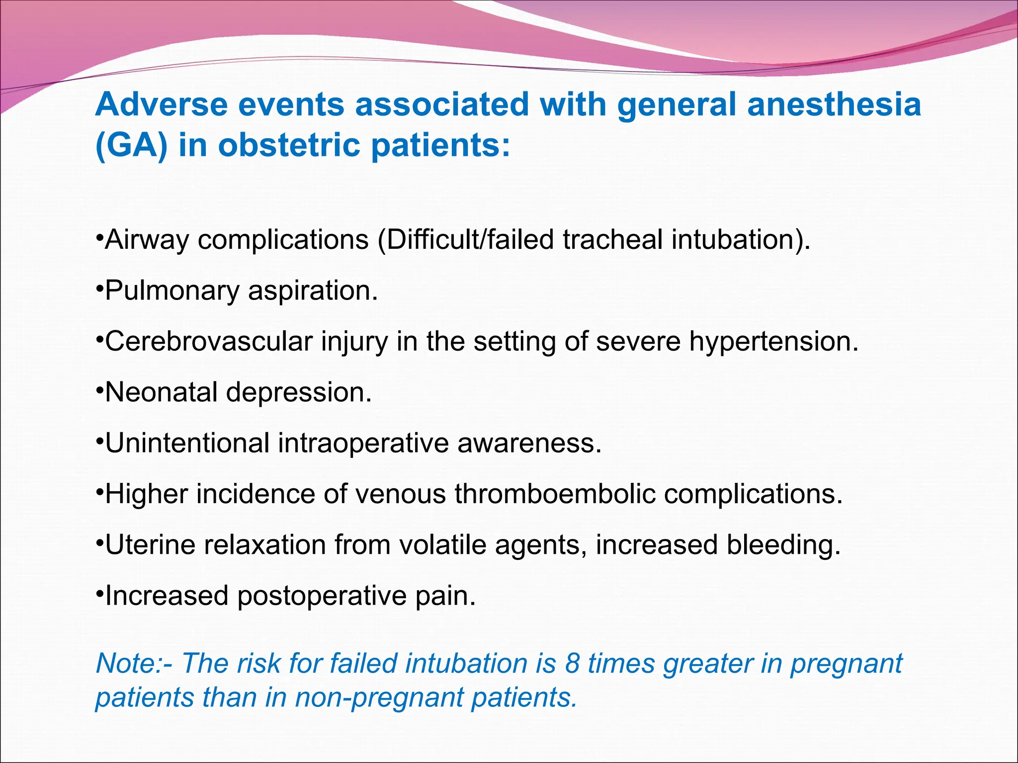 Adverse events associated with general anesthesia
(GA) in obstetric patients:
•Airway complications (Difficult/failed tracheal intubation).
•Pulmonary aspiration.
•Cerebrovascular injury in the setting of severe hypertension.
•Neonatal depression.
•Unintentional intraoperative awareness.
•Higher incidence of venous thromboembolic complications.
•Uterine relaxation from volatile agents, increased bleeding.
•Increased postoperative pain.
Note:- The risk for failed intubation is 8 times greater in pregnant
patients than in non-pregnant patients.
 