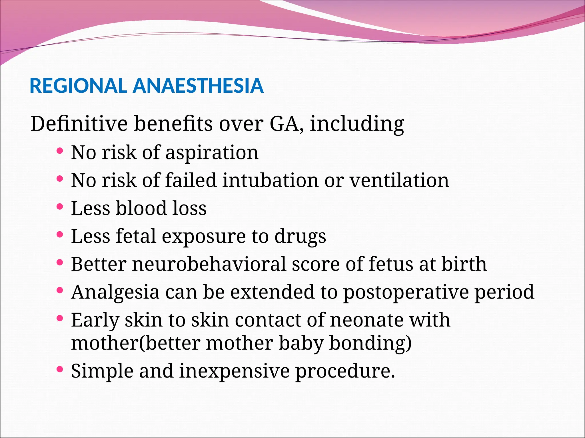 REGIONAL ANAESTHESIA
Definitive benefits over GA, including
 No risk of aspiration
 No risk of failed intubation or ventilation
 Less blood loss
 Less fetal exposure to drugs
 Better neurobehavioral score of fetus at birth
 Analgesia can be extended to postoperative period
 Early skin to skin contact of neonate with
mother(better mother baby bonding)
 Simple and inexpensive procedure.
 