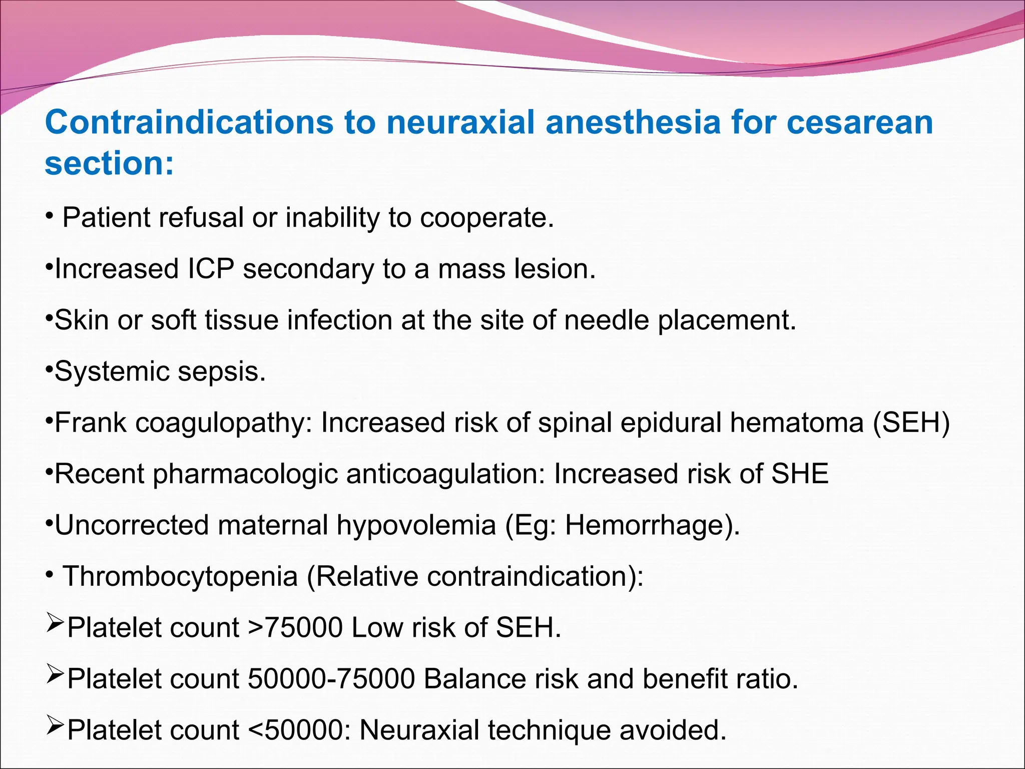 Contraindications to neuraxial anesthesia for cesarean
section:
• Patient refusal or inability to cooperate.
•Increased ICP secondary to a mass lesion.
•Skin or soft tissue infection at the site of needle placement.
•Systemic sepsis.
•Frank coagulopathy: Increased risk of spinal epidural hematoma (SEH)
•Recent pharmacologic anticoagulation: Increased risk of SHE
•Uncorrected maternal hypovolemia (Eg: Hemorrhage).
• Thrombocytopenia (Relative contraindication):
Platelet count >75000 Low risk of SEH.
Platelet count 50000-75000 Balance risk and benefit ratio.
Platelet count <50000: Neuraxial technique avoided.
 