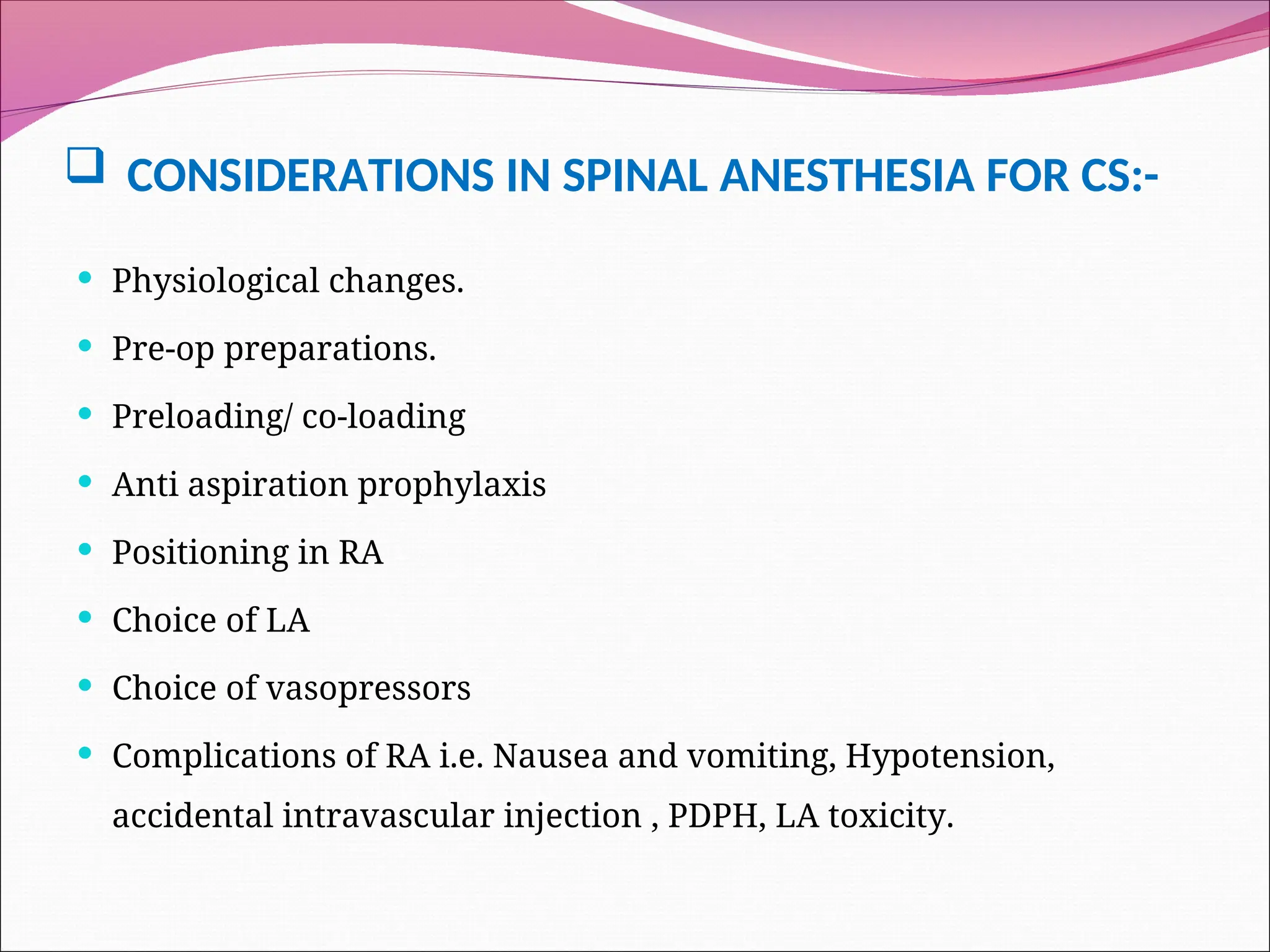  CONSIDERATIONS IN SPINAL ANESTHESIA FOR CS:-
 Physiological changes.
 Pre-op preparations.
 Preloading/ co-loading
 Anti aspiration prophylaxis
 Positioning in RA
 Choice of LA
 Choice of vasopressors
 Complications of RA i.e. Nausea and vomiting, Hypotension,
accidental intravascular injection , PDPH, LA toxicity.
 