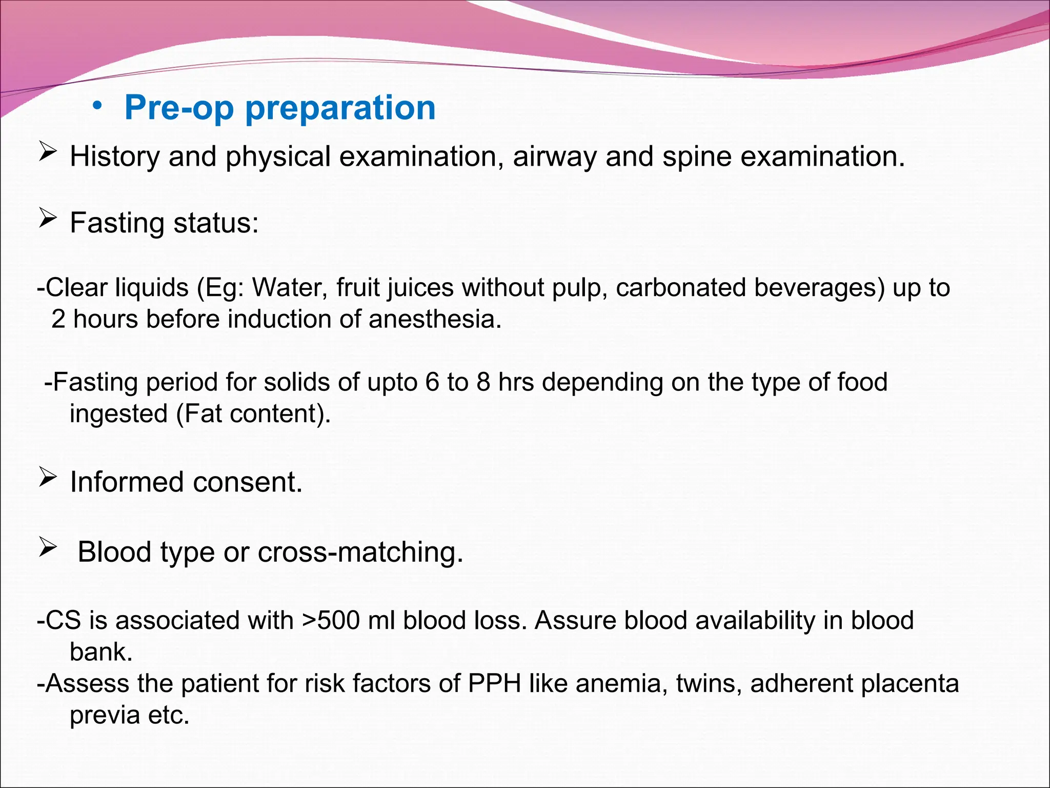 • Pre-op preparation
 History and physical examination, airway and spine examination.
 Fasting status:
-Clear liquids (Eg: Water, fruit juices without pulp, carbonated beverages) up to
2 hours before induction of anesthesia.
-Fasting period for solids of upto 6 to 8 hrs depending on the type of food
ingested (Fat content).
 Informed consent.
 Blood type or cross-matching.
-CS is associated with >500 ml blood loss. Assure blood availability in blood
bank.
-Assess the patient for risk factors of PPH like anemia, twins, adherent placenta
previa etc.
 