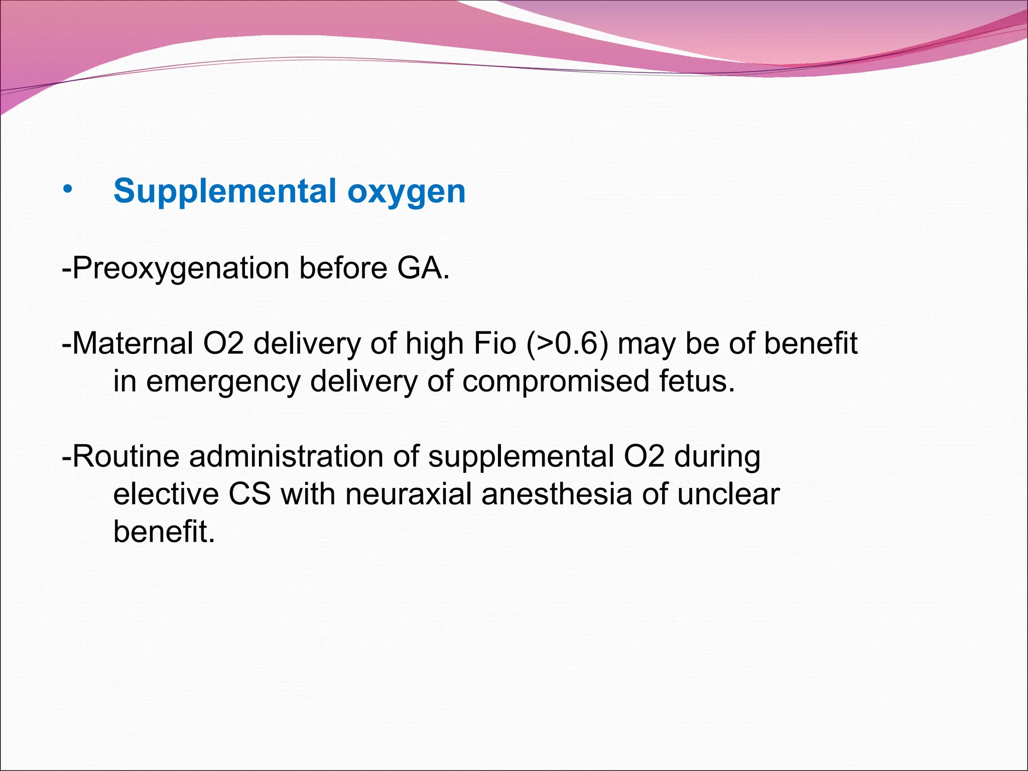 • Supplemental oxygen
-Preoxygenation before GA.
-Maternal O2 delivery of high Fio (>0.6) may be of benefit
in emergency delivery of compromised fetus.
-Routine administration of supplemental O2 during
elective CS with neuraxial anesthesia of unclear
benefit.
 