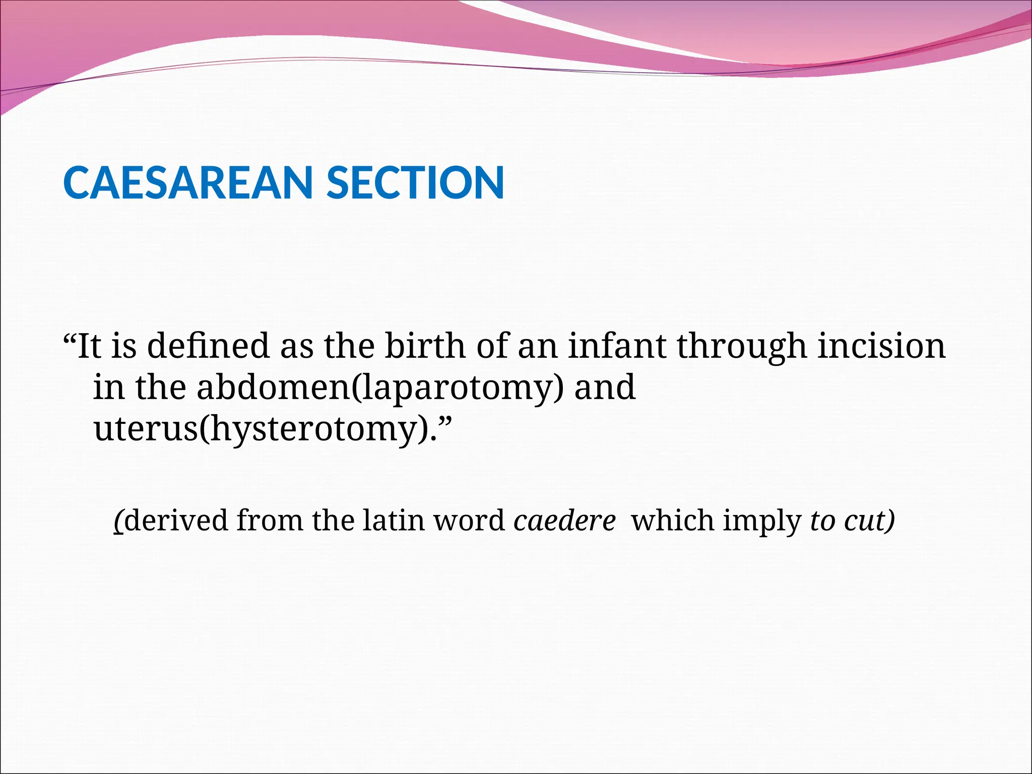 CAESAREAN SECTION
“It is defined as the birth of an infant through incision
in the abdomen(laparotomy) and
uterus(hysterotomy).”
(derived from the latin word caedere which imply to cut)
 