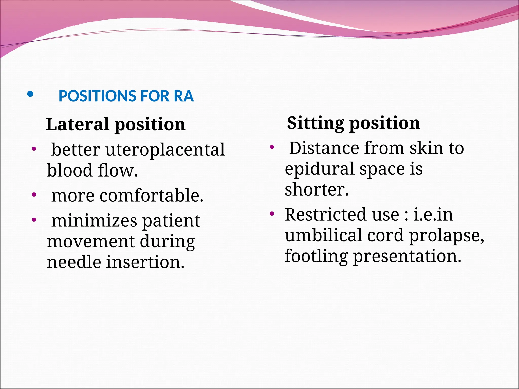 • POSITIONS FOR RA
Lateral position
• better uteroplacental
blood flow.
• more comfortable.
• minimizes patient
movement during
needle insertion.
Sitting position
• Distance from skin to
epidural space is
shorter.
• Restricted use : i.e.in
umbilical cord prolapse,
footling presentation.
 