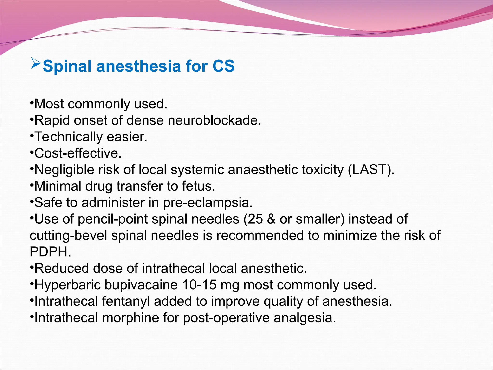 Spinal anesthesia for CS
•Most commonly used.
•Rapid onset of dense neuroblockade.
•Technically easier.
•Cost-effective.
•Negligible risk of local systemic anaesthetic toxicity (LAST).
•Minimal drug transfer to fetus.
•Safe to administer in pre-eclampsia.
•Use of pencil-point spinal needles (25 & or smaller) instead of
cutting-bevel spinal needles is recommended to minimize the risk of
PDPH.
•Reduced dose of intrathecal local anesthetic.
•Hyperbaric bupivacaine 10-15 mg most commonly used.
•Intrathecal fentanyl added to improve quality of anesthesia.
•Intrathecal morphine for post-operative analgesia.
 