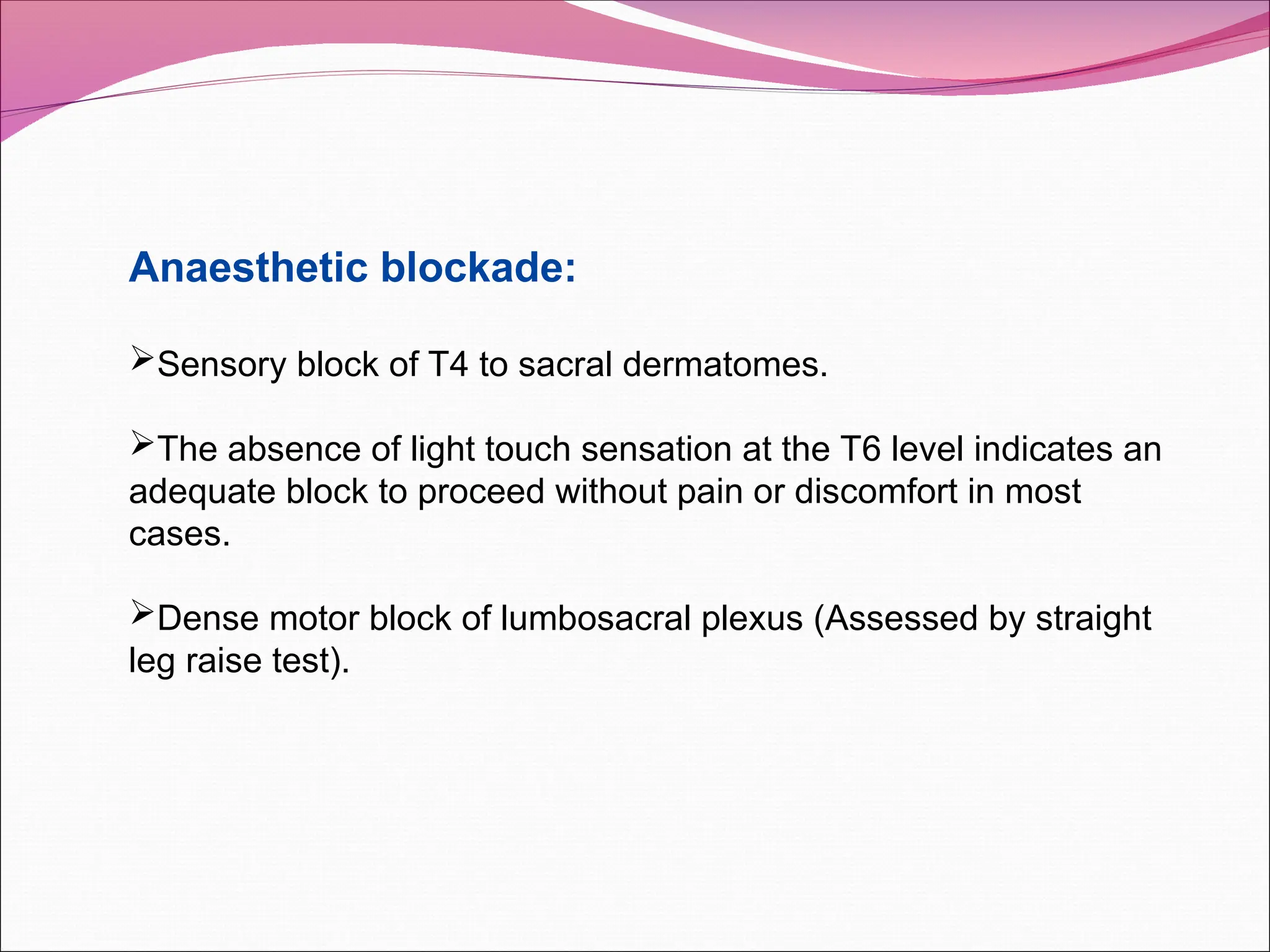 Anaesthetic blockade:
Sensory block of T4 to sacral dermatomes.
The absence of light touch sensation at the T6 level indicates an
adequate block to proceed without pain or discomfort in most
cases.
Dense motor block of lumbosacral plexus (Assessed by straight
leg raise test).
 