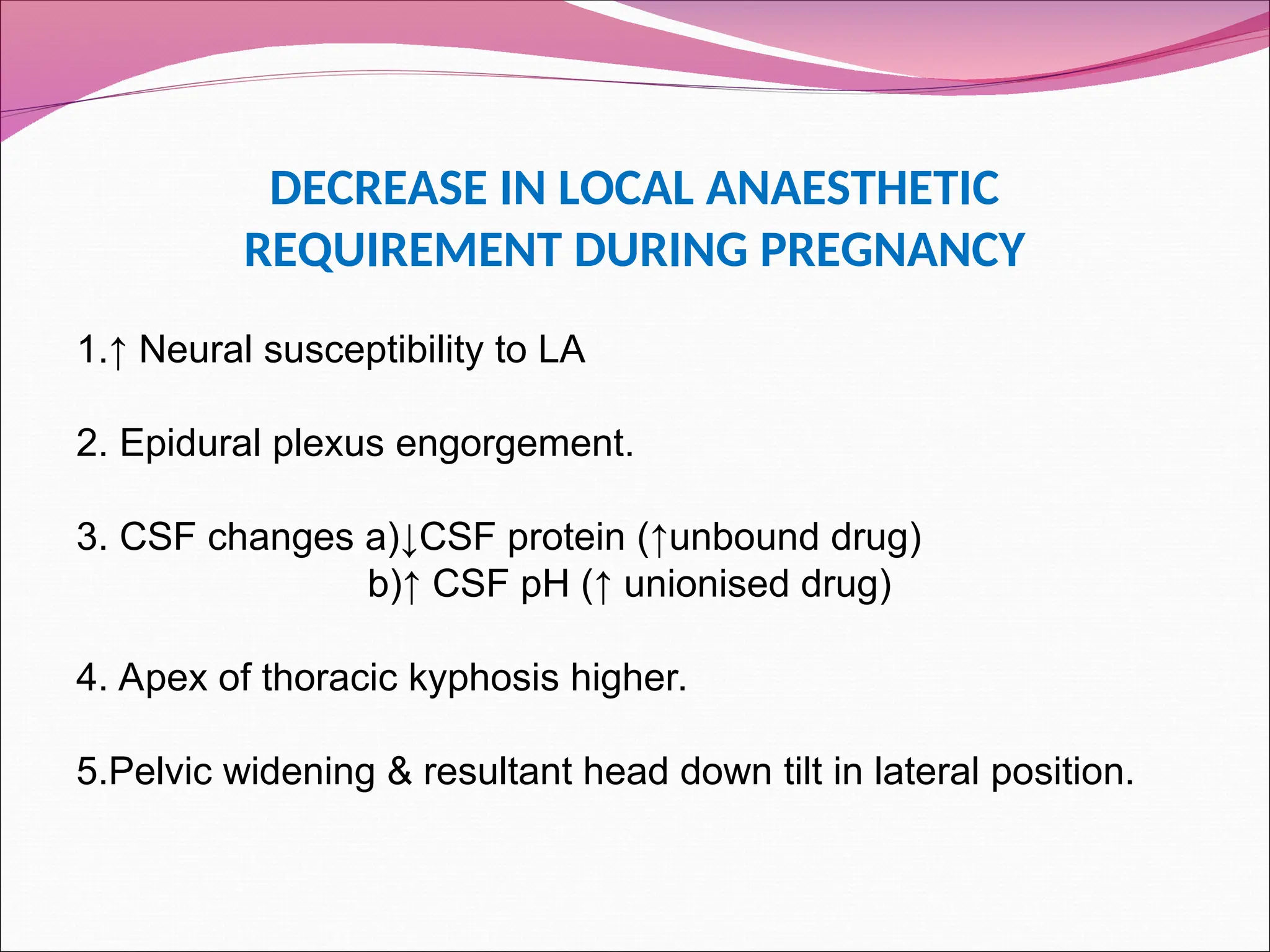 DECREASE IN LOCAL ANAESTHETIC
REQUIREMENT DURING PREGNANCY
1.↑ Neural susceptibility to LA
2. Epidural plexus engorgement.
3. CSF changes a)↓CSF protein (↑unbound drug)
b)↑ CSF pH (↑ unionised drug)
4. Apex of thoracic kyphosis higher.
5.Pelvic widening & resultant head down tilt in lateral position.
 