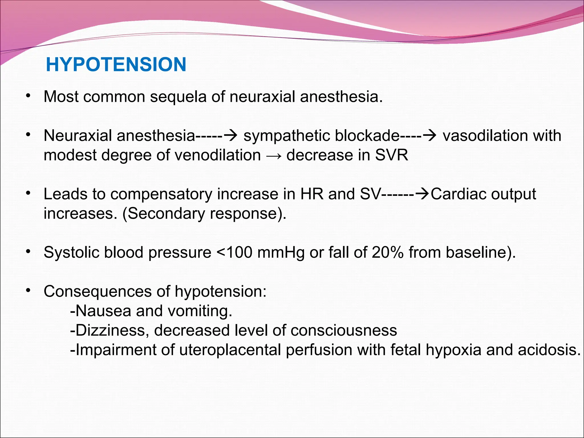 HYPOTENSION
• Most common sequela of neuraxial anesthesia.
• Neuraxial anesthesia----- sympathetic blockade---- vasodilation with
modest degree of venodilation → decrease in SVR
• Leads to compensatory increase in HR and SV------Cardiac output
increases. (Secondary response).
• Systolic blood pressure <100 mmHg or fall of 20% from baseline).
• Consequences of hypotension:
-Nausea and vomiting.
-Dizziness, decreased level of consciousness
-Impairment of uteroplacental perfusion with fetal hypoxia and acidosis.
 