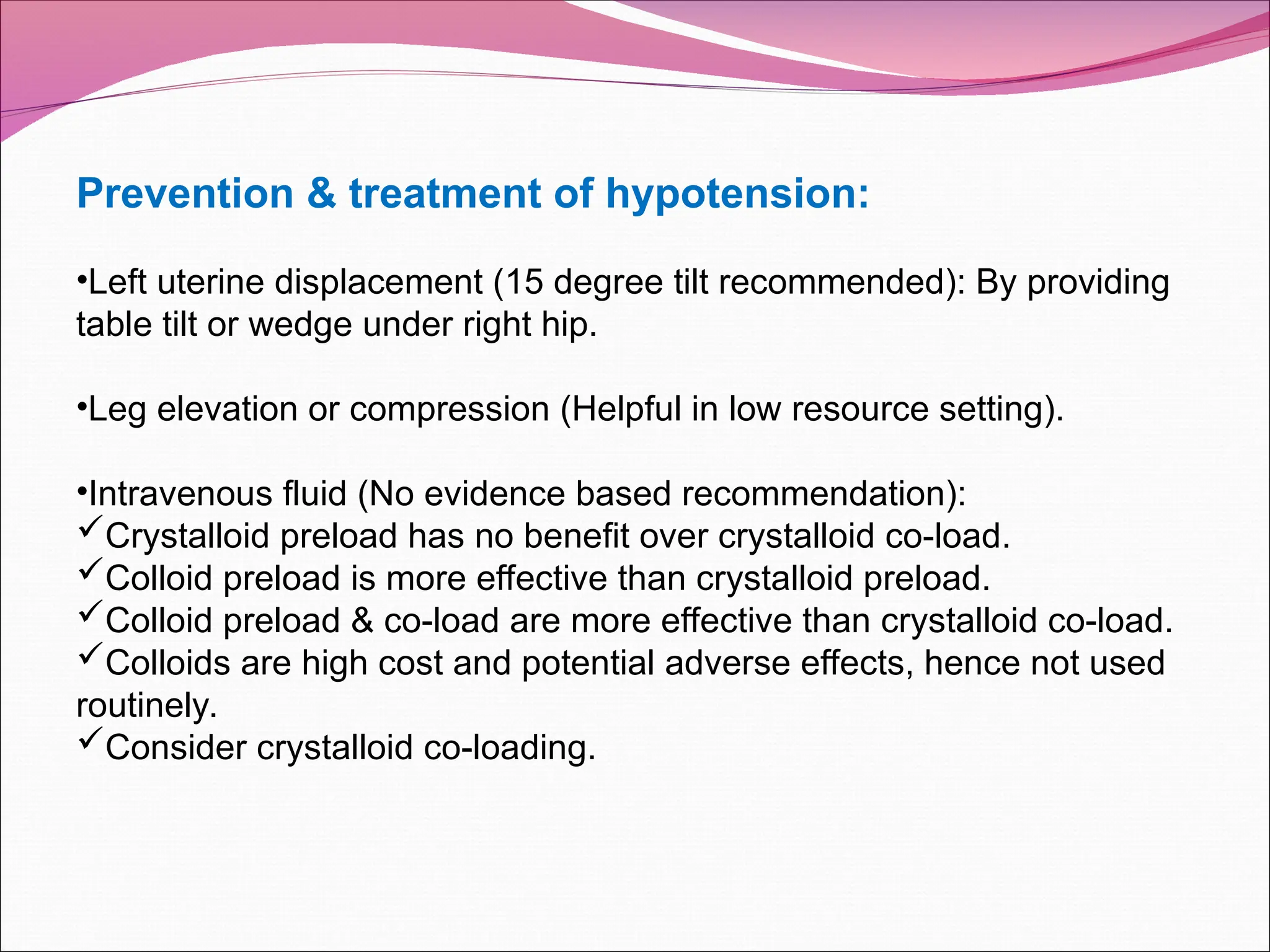 Prevention & treatment of hypotension:
•Left uterine displacement (15 degree tilt recommended): By providing
table tilt or wedge under right hip.
•Leg elevation or compression (Helpful in low resource setting).
•Intravenous fluid (No evidence based recommendation):
Crystalloid preload has no benefit over crystalloid co-load.
Colloid preload is more effective than crystalloid preload.
Colloid preload & co-load are more effective than crystalloid co-load.
Colloids are high cost and potential adverse effects, hence not used
routinely.
Consider crystalloid co-loading.
 