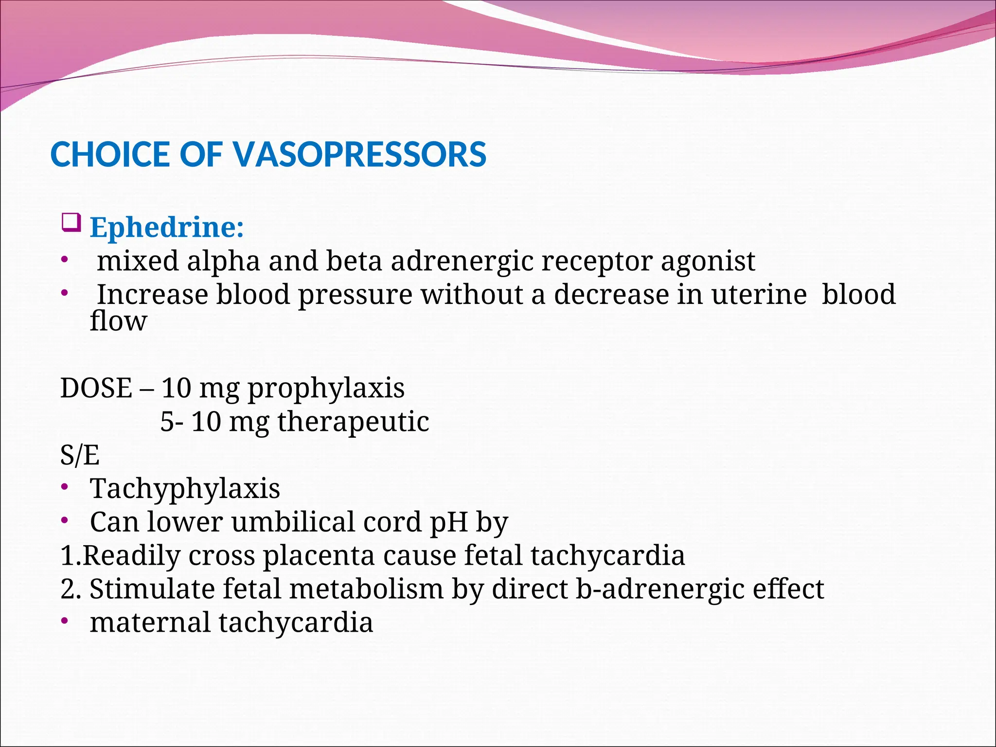 CHOICE OF VASOPRESSORS
 Ephedrine:
• mixed alpha and beta adrenergic receptor agonist
• Increase blood pressure without a decrease in uterine blood
flow
DOSE – 10 mg prophylaxis
5- 10 mg therapeutic
S/E
• Tachyphylaxis
• Can lower umbilical cord pH by
1.Readily cross placenta cause fetal tachycardia
2. Stimulate fetal metabolism by direct b-adrenergic effect
• maternal tachycardia
 