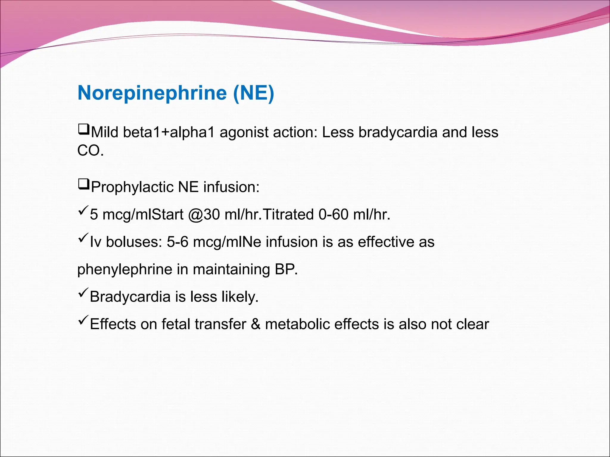 Norepinephrine (NE)
Mild beta1+alpha1 agonist action: Less bradycardia and less
CO.
Prophylactic NE infusion:
5 mcg/mlStart @30 ml/hr.Titrated 0-60 ml/hr.
Iv boluses: 5-6 mcg/mlNe infusion is as effective as
phenylephrine in maintaining BP.
Bradycardia is less likely.
Effects on fetal transfer & metabolic effects is also not clear
 