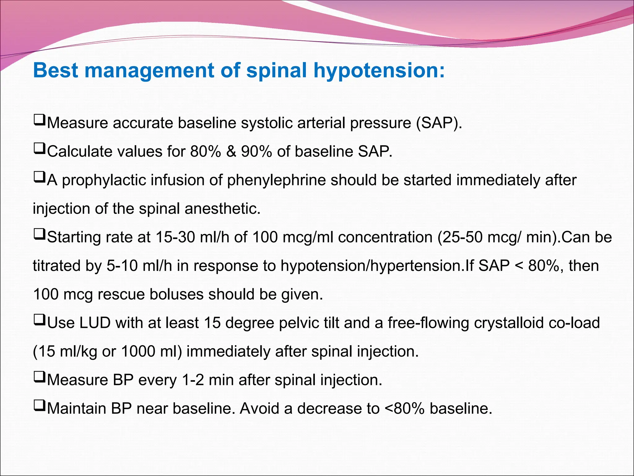Best management of spinal hypotension:
Measure accurate baseline systolic arterial pressure (SAP).
Calculate values for 80% & 90% of baseline SAP.
A prophylactic infusion of phenylephrine should be started immediately after
injection of the spinal anesthetic.
Starting rate at 15-30 ml/h of 100 mcg/ml concentration (25-50 mcg/ min).Can be
titrated by 5-10 ml/h in response to hypotension/hypertension.If SAP < 80%, then
100 mcg rescue boluses should be given.
Use LUD with at least 15 degree pelvic tilt and a free-flowing crystalloid co-load
(15 ml/kg or 1000 ml) immediately after spinal injection.
Measure BP every 1-2 min after spinal injection.
Maintain BP near baseline. Avoid a decrease to <80% baseline.
 
