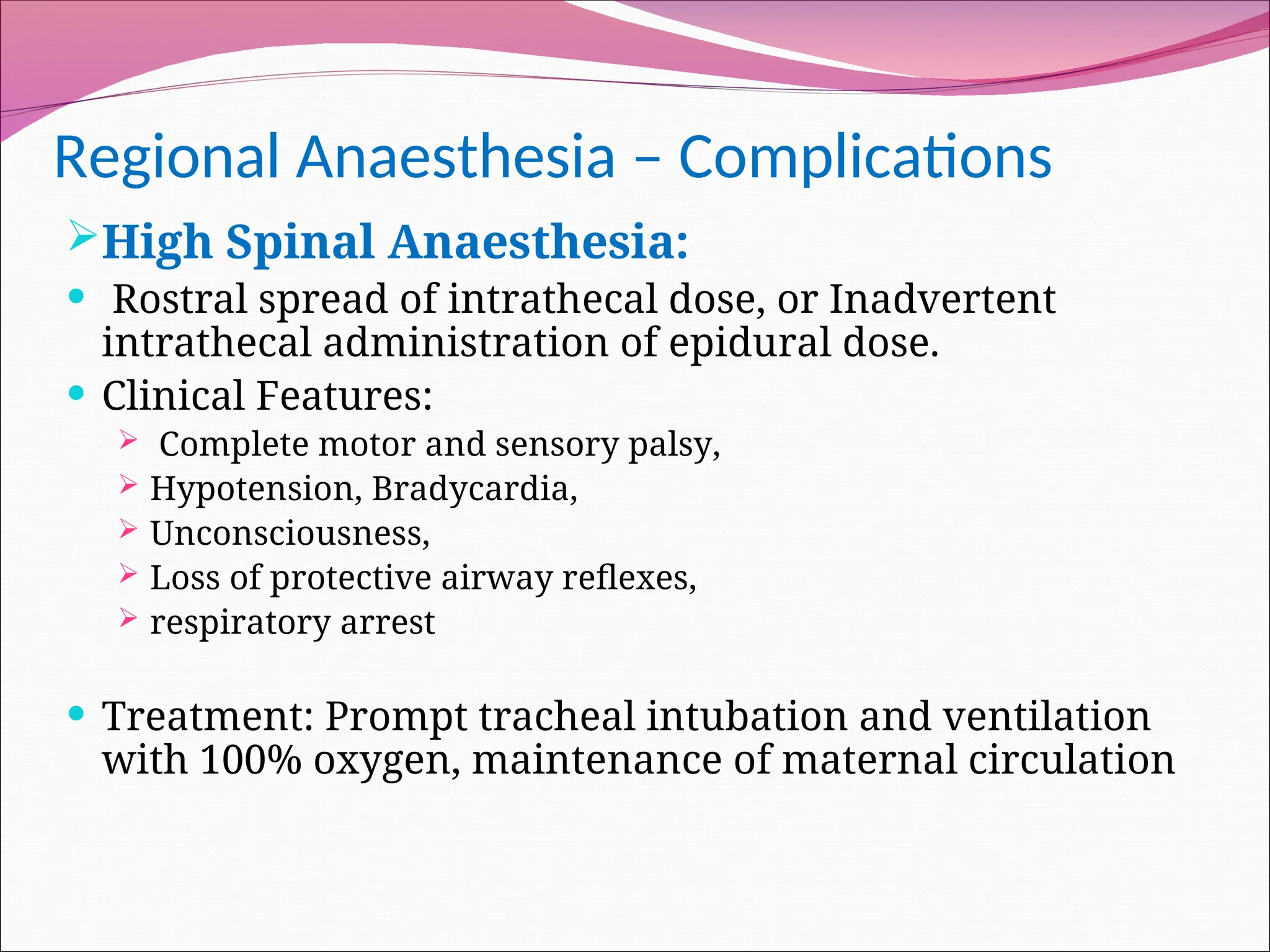 Regional Anaesthesia – Complications
High Spinal Anaesthesia:
 Rostral spread of intrathecal dose, or Inadvertent
intrathecal administration of epidural dose.
 Clinical Features:
 Complete motor and sensory palsy,
 Hypotension, Bradycardia,
 Unconsciousness,
 Loss of protective airway reflexes,
 respiratory arrest
 Treatment: Prompt tracheal intubation and ventilation
with 100% oxygen, maintenance of maternal circulation
 