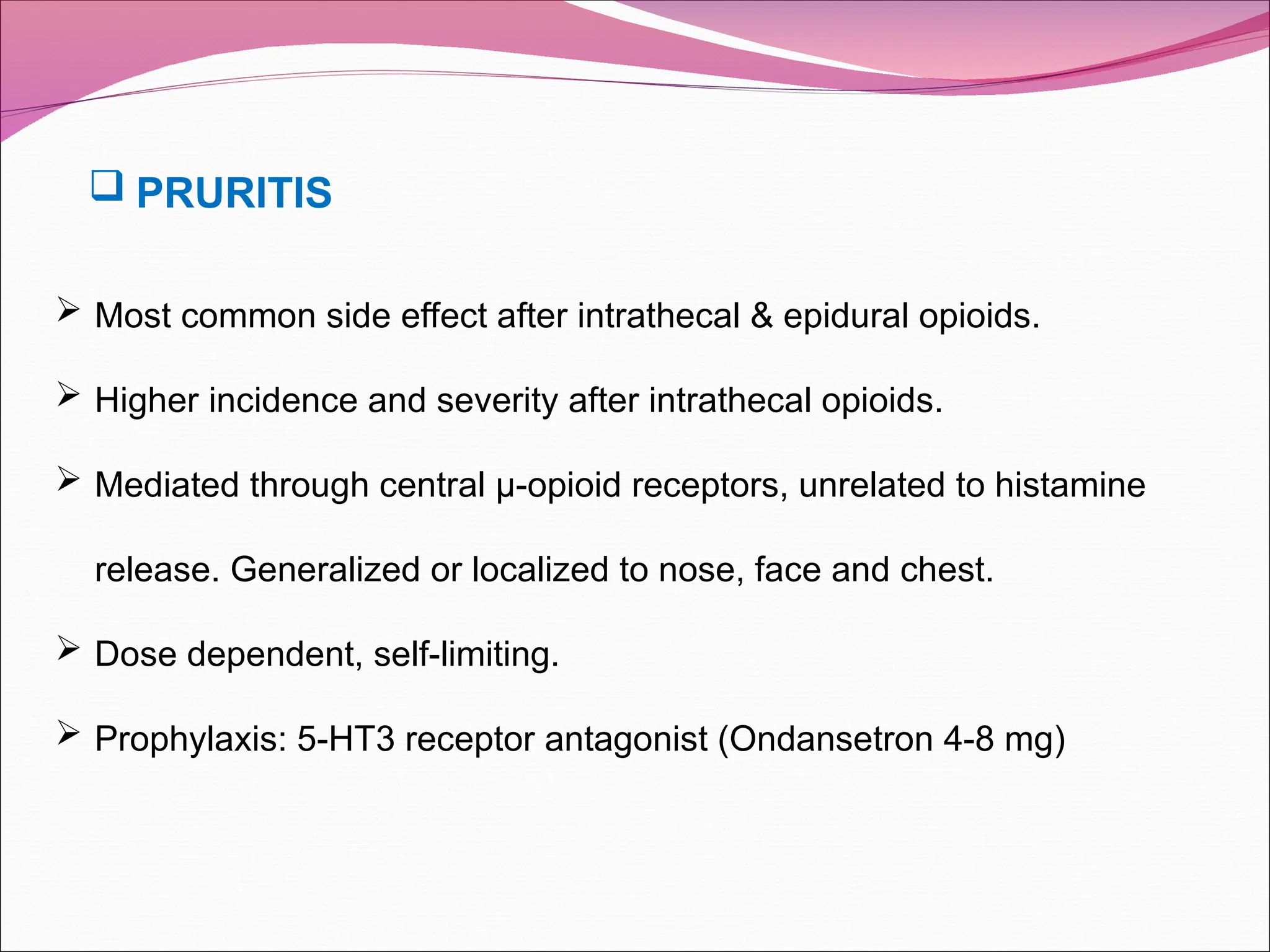  Most common side effect after intrathecal & epidural opioids.
 Higher incidence and severity after intrathecal opioids.
 Mediated through central µ-opioid receptors, unrelated to histamine
release. Generalized or localized to nose, face and chest.
 Dose dependent, self-limiting.
 Prophylaxis: 5-HT3 receptor antagonist (Ondansetron 4-8 mg)
 PRURITIS
 