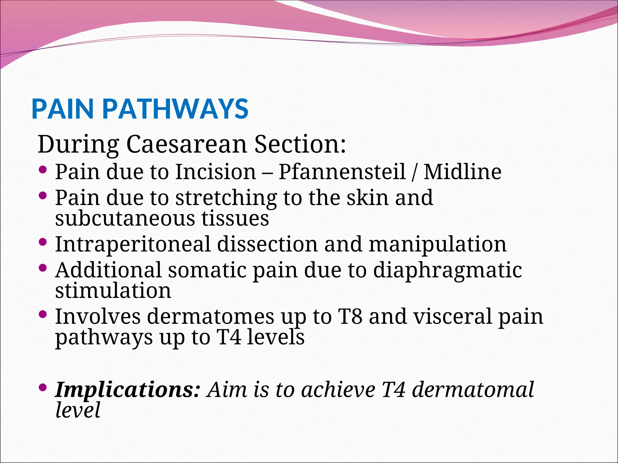 PAIN PATHWAYS
During Caesarean Section:
 Pain due to Incision – Pfannensteil / Midline
 Pain due to stretching to the skin and
subcutaneous tissues
 Intraperitoneal dissection and manipulation
 Additional somatic pain due to diaphragmatic
stimulation
 Involves dermatomes up to T8 and visceral pain
pathways up to T4 levels
 Implications: Aim is to achieve T4 dermatomal
level
 