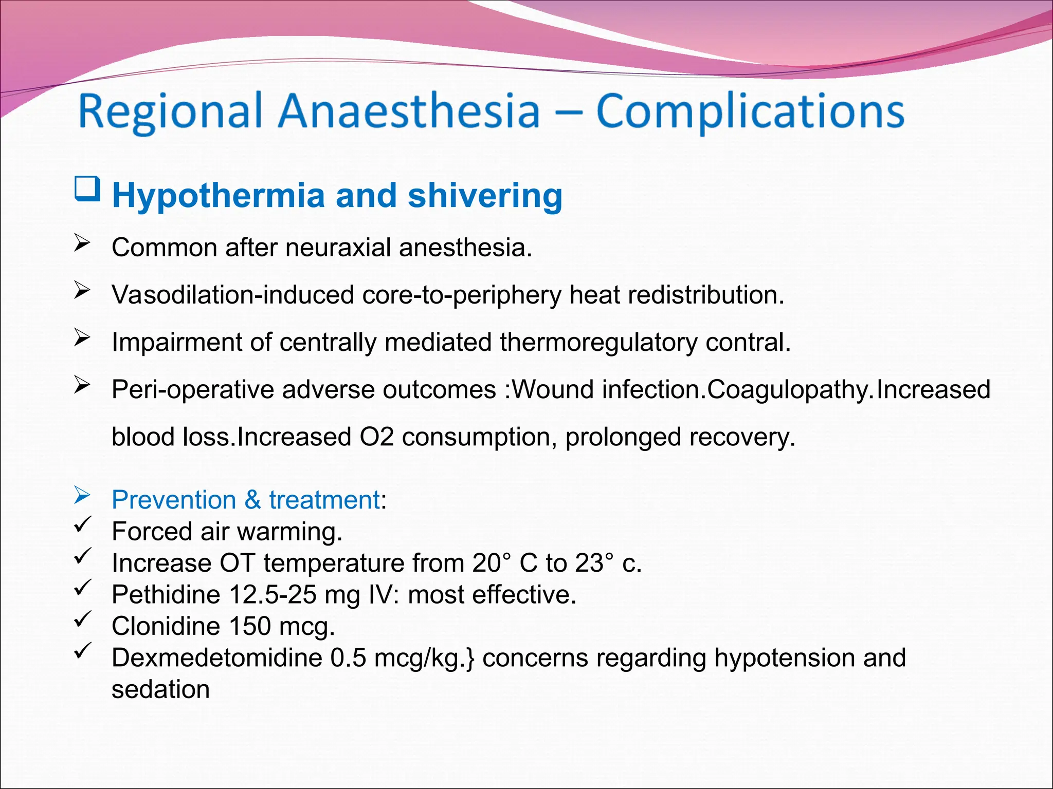  Hypothermia and shivering
 Common after neuraxial anesthesia.
 Vasodilation-induced core-to-periphery heat redistribution.
 Impairment of centrally mediated thermoregulatory contral.
 Peri-operative adverse outcomes :Wound infection.Coagulopathy.Increased
blood loss.Increased O2 consumption, prolonged recovery.
 Prevention & treatment:
 Forced air warming.
 Increase OT temperature from 20° C to 23° с.
 Pethidine 12.5-25 mg IV: most effective.
 Clonidine 150 mcg.
 Dexmedetomidine 0.5 mcg/kg.} concerns regarding hypotension and
sedation
 