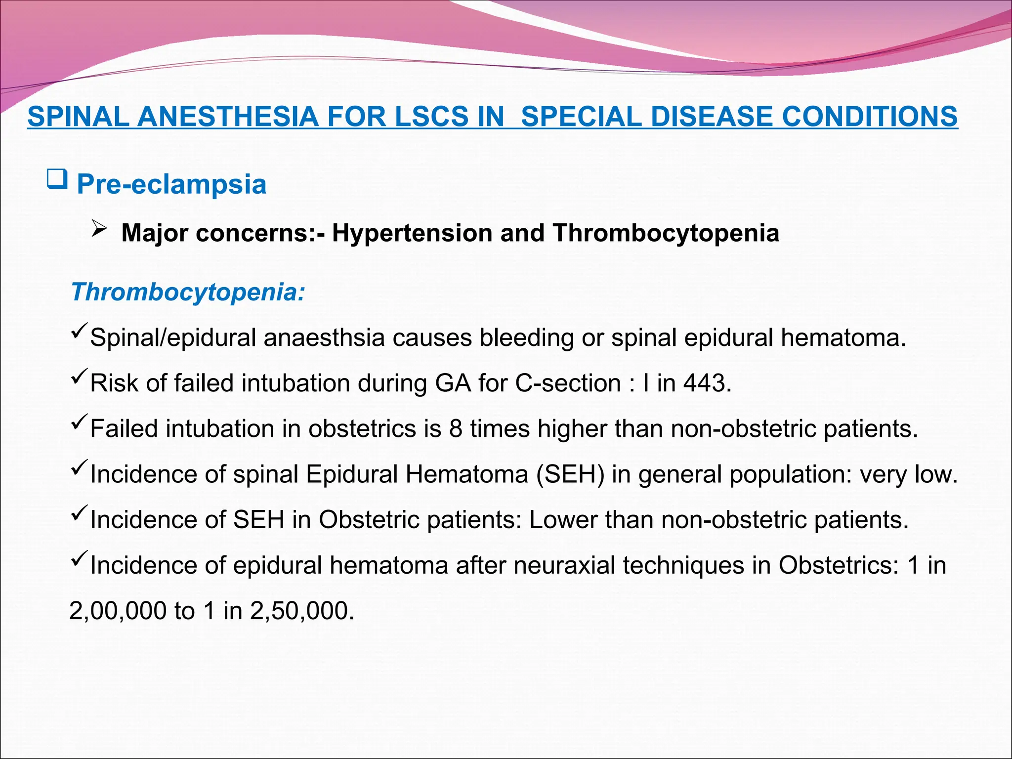 SPINAL ANESTHESIA FOR LSCS IN SPECIAL DISEASE CONDITIONS
 Pre-eclampsia
 Major concerns:- Hypertension and Thrombocytopenia
Thrombocytopenia:
Spinal/epidural anaesthsia causes bleeding or spinal epidural hematoma.
Risk of failed intubation during GA for C-section : I in 443.
Failed intubation in obstetrics is 8 times higher than non-obstetric patients.
Incidence of spinal Epidural Hematoma (SEH) in general population: very low.
Incidence of SEH in Obstetric patients: Lower than non-obstetric patients.
Incidence of epidural hematoma after neuraxial techniques in Obstetrics: 1 in
2,00,000 to 1 in 2,50,000.
 