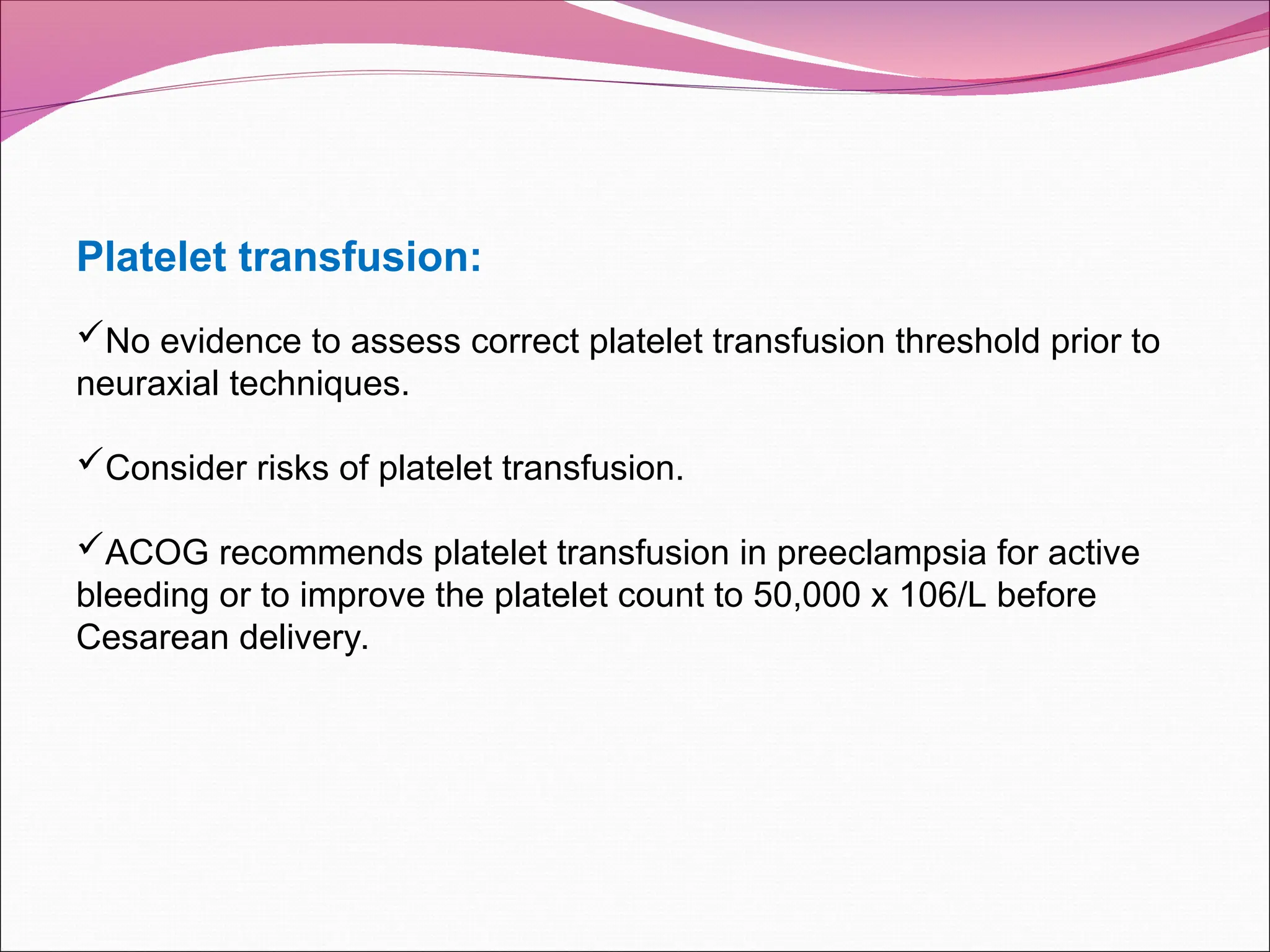 Platelet transfusion:
No evidence to assess correct platelet transfusion threshold prior to
neuraxial techniques.
Consider risks of platelet transfusion.
ACOG recommends platelet transfusion in preeclampsia for active
bleeding or to improve the platelet count to 50,000 x 106/L before
Cesarean delivery.
 