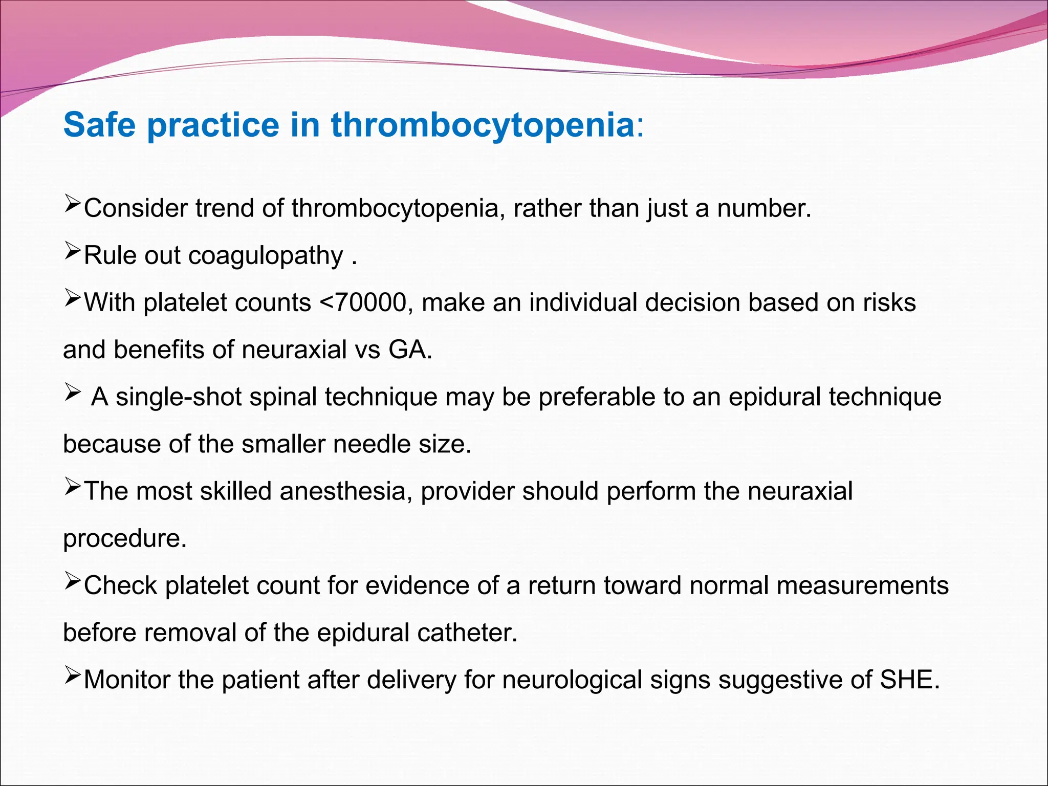 Safe practice in thrombocytopenia:
Consider trend of thrombocytopenia, rather than just a number.
Rule out coagulopathy .
With platelet counts <70000, make an individual decision based on risks
and benefits of neuraxial vs GA.
 A single-shot spinal technique may be preferable to an epidural technique
because of the smaller needle size.
The most skilled anesthesia, provider should perform the neuraxial
procedure.
Check platelet count for evidence of a return toward normal measurements
before removal of the epidural catheter.
Monitor the patient after delivery for neurological signs suggestive of SHE.
 
