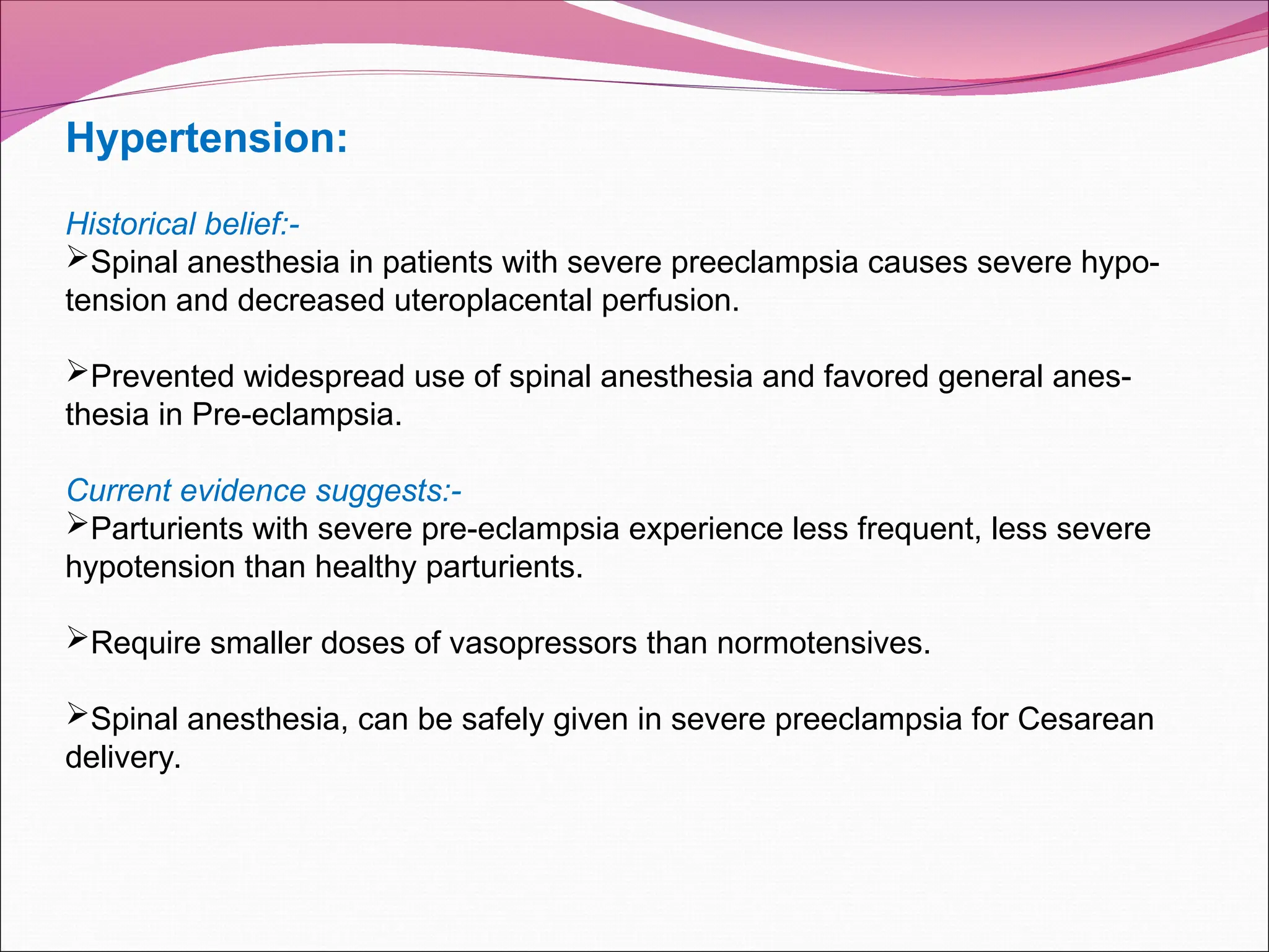 Hypertension:
Historical belief:-
Spinal anesthesia in patients with severe preeclampsia causes severe hypo-
tension and decreased uteroplacental perfusion.
Prevented widespread use of spinal anesthesia and favored general anes-
thesia in Pre-eclampsia.
Current evidence suggests:-
Parturients with severe pre-eclampsia experience less frequent, less severe
hypotension than healthy parturients.
Require smaller doses of vasopressors than normotensives.
Spinal anesthesia, can be safely given in severe preeclampsia for Cesarean
delivery.
 