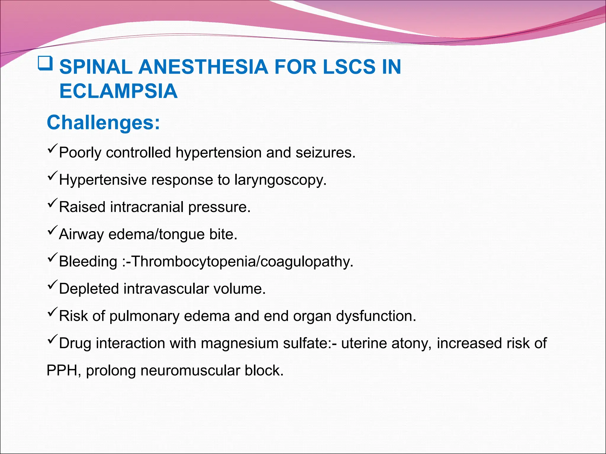 Challenges:
Poorly controlled hypertension and seizures.
Hypertensive response to laryngoscopy.
Raised intracranial pressure.
Airway edema/tongue bite.
Bleeding :-Thrombocytopenia/coagulopathy.
Depleted intravascular volume.
Risk of pulmonary edema and end organ dysfunction.
Drug interaction with magnesium sulfate:- uterine atony, increased risk of
PPH, prolong neuromuscular block.
 SPINAL ANESTHESIA FOR LSCS IN
ECLAMPSIA
 